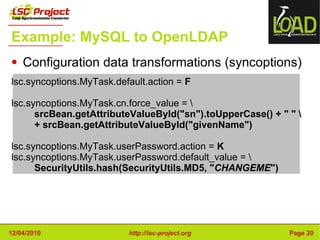 Example: MySQL to OpenLDAP Configuration data transformations (syncoptions) lsc.syncoptions.MyTask.default.action =  F lsc.syncoptions.MyTask.cn.force_value = \ srcBean.getAttributeValueById("sn").toUpperCase() + " " \ + srcBean.getAttributeValueById("givenName") lsc.syncoptions.MyTask.userPassword.action =  K lsc.syncoptions.MyTask.userPassword.default_value = \ SecurityUtils.hash(SecurityUtils.MD5, " CHANGEME ") 