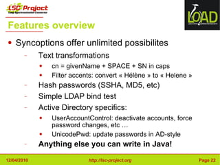 Features overview Syncoptions offer unlimited possibilites Text transformations cn = givenName + SPACE + SN in caps Filter accents: convert « Hélène » to « Helene » Hash passwords (SSHA, MD5, etc) Simple LDAP bind test Active Directory specifics: UserAccountControl: deactivate accounts, force password changes, etc … UnicodePwd: update passwords in AD-style Anything else you can write in Java! 