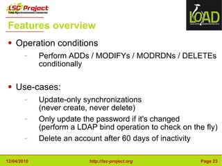 Features overview Operation conditions Perform ADDs / MODIFYs / MODRDNs / DELETEs conditionally Use-cases: Update-only synchronizations (never create, never delete) Only update the password if it's changed (perform a LDAP bind operation to check on the fly) Delete an account after 60 days of inactivity 