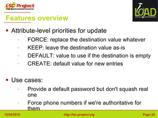 Features overview Attribute-level priorities for update FORCE: replace the destination value whatever KEEP: leave the destination value as-is DEFAULT: value to use if the destination is empty CREATE: default value for new entries Use cases: Provide a default password but don't squash real one Force phone numbers if we're authoritative for them 