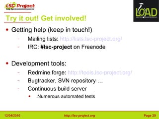 Try it out! Get involved! Getting help (keep in touch!) Mailing lists:  http://lists.lsc-project.org/ IRC:  #lsc-project  on Freenode Development tools: Redmine forge:  http://tools.lsc-project.org/ Bugtracker, SVN repository … Continuous build server Numerous automated tests 