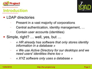 Introduction LDAP directories Present in a vast majority of corporations Central authentication, identity management, … Contain user accounts (identities) Simple, right? … well, yes, but … « HR already has software that only stores identity information in a database » « We use Active Directory for our desktops and we need users' identities there too » « XYZ software only uses a database » 