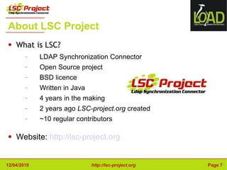 About LSC Project What is LSC? LDAP Synchronization Connector Open Source project BSD licence Written in Java 4 years in the making 2 years ago  LSC-project.org  created ~10 regular contributors Website:  http://lsc-project.org 