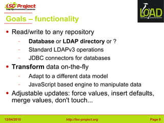 Goals – functionality Read/write to any repository Database  or  LDAP directory  or ? Standard LDAPv3 operations JDBC connectors for databases Transform  data on-the-fly Adapt to a different data model JavaScript based engine to manipulate data Adjustable updates: force values, insert defaults,  merge values, don't touch... 
