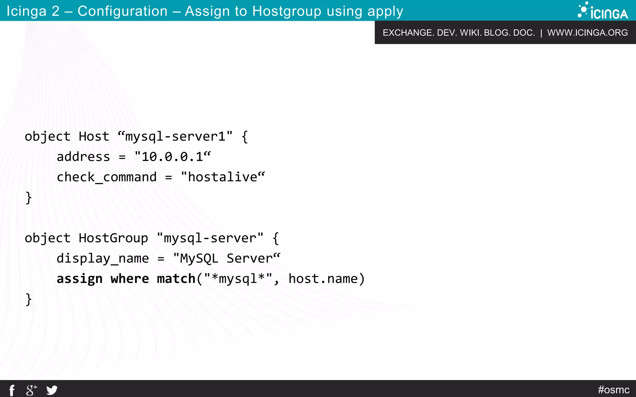 EXCHANGE. DEV. WIKI. BLOG. DOC. | WWW.ICINGA.ORG
#osmc
Icinga 2 – Configuration – Assign to Hostgroup using apply
object Host “mysql-server1" {
address = "10.0.0.1“
check_command = "hostalive“
}
object HostGroup "mysql-server" {
display_name = "MySQL Server“
assign where match("*mysql*", host.name)
}
 