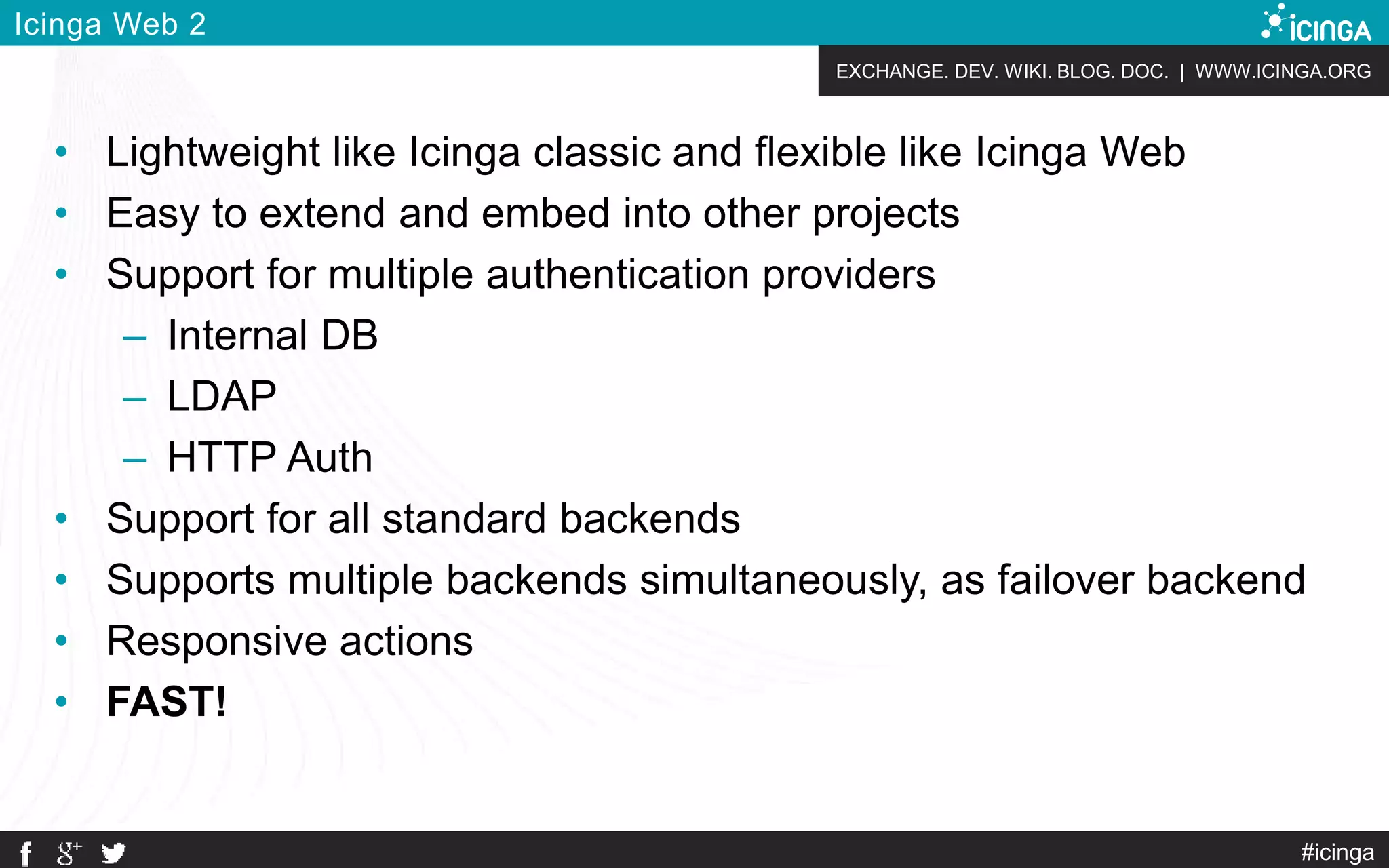 EXCHANGE. DEV. WIKI. BLOG. DOC. | WWW.ICINGA.ORG
#icinga
Icinga Web 2
• Lightweight like Icinga classic and flexible like Icinga Web
• Easy to extend and embed into other projects
• Support for multiple authentication providers
– Internal DB
– LDAP
– HTTP Auth
• Support for all standard backends
• Supports multiple backends simultaneously, as failover backend
• Responsive actions
• FAST!
 