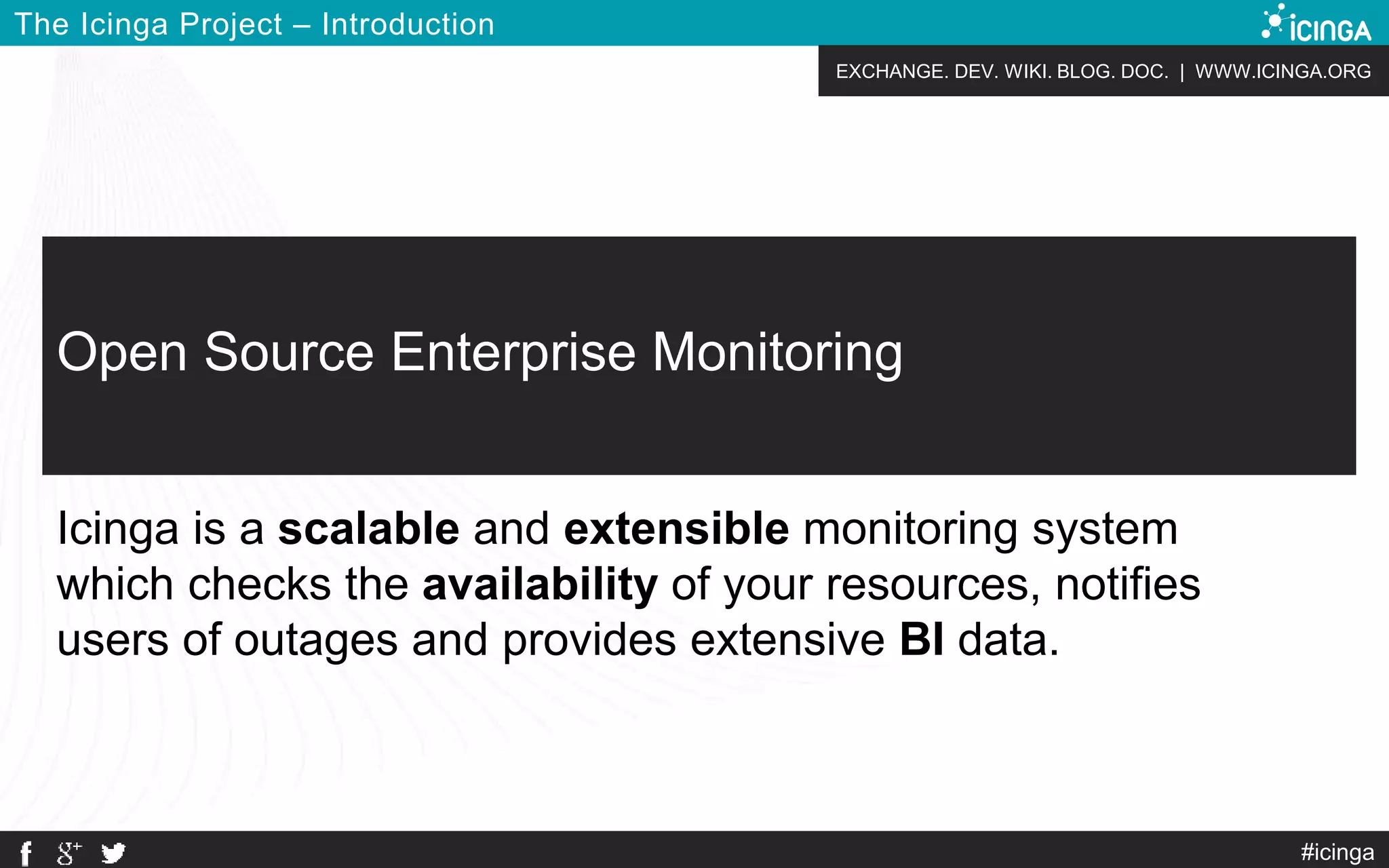 EXCHANGE. DEV. WIKI. BLOG. DOC. | WWW.ICINGA.ORG
The Icinga Project – Introduction
#icinga
Open Source Enterprise Monitoring
Icinga is a scalable and extensible monitoring system
which checks the availability of your resources, notifies
users of outages and provides extensive BI data.
 