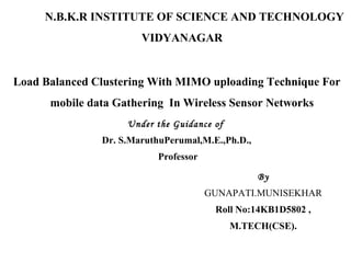 N.B.K.R INSTITUTE OF SCIENCE AND TECHNOLOGY
VIDYANAGAR
Load Balanced Clustering With MIMO uploading Technique For
mobile data Gathering In Wireless Sensor Networks
Under the Guidance of
Dr. S.MaruthuPerumal,M.E.,Ph.D.,
Professor
By
GUNAPATI.MUNISEKHAR
Roll No:14KB1D5802 ,
M.TECH(CSE).
 