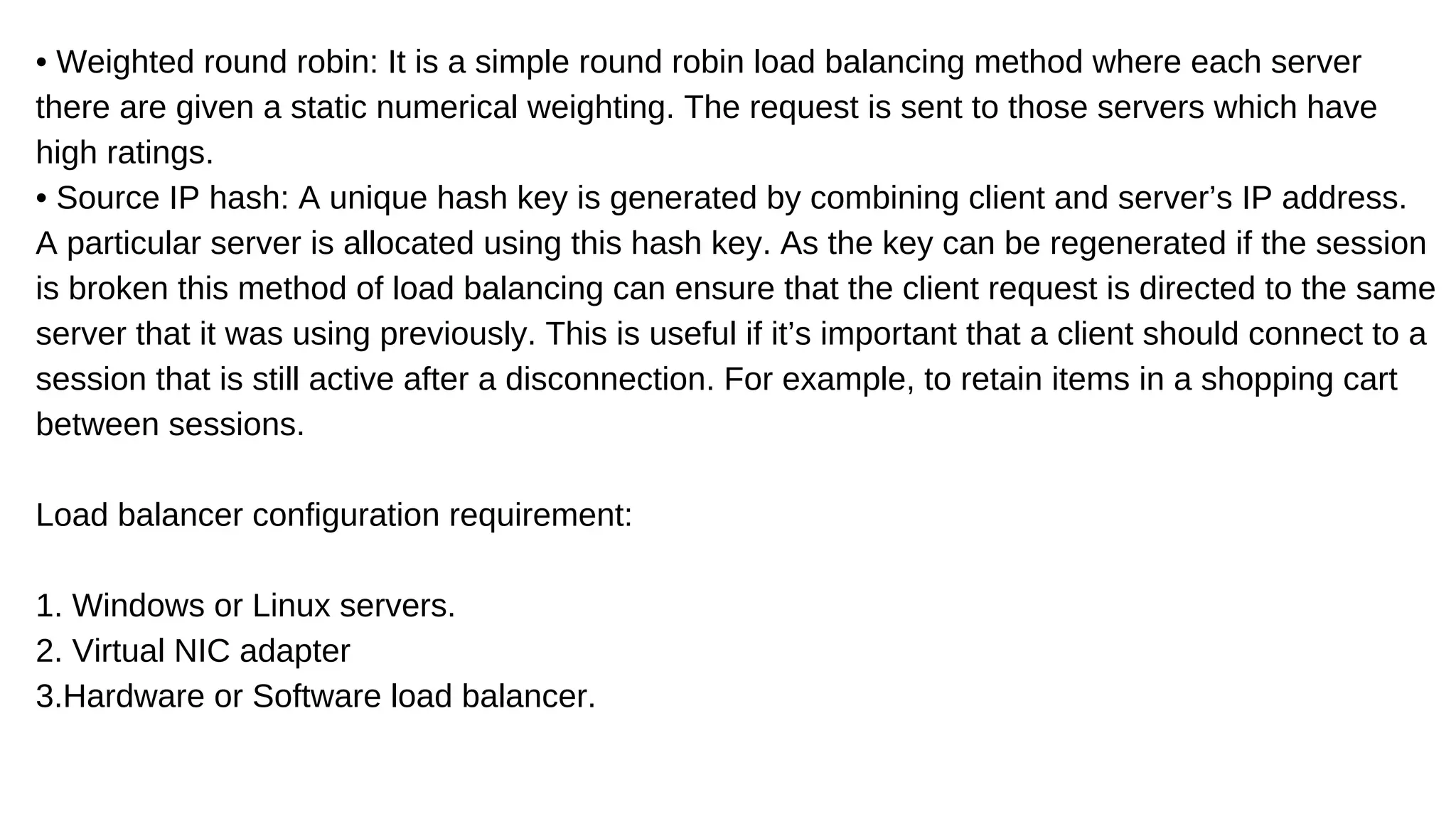 • Weighted round robin: It is a simple round robin load balancing method where each server
there are given a static numerical weighting. The request is sent to those servers which have
high ratings.
• Source IP hash: A unique hash key is generated by combining client and server’s IP address.
A particular server is allocated using this hash key. As the key can be regenerated if the session
is broken this method of load balancing can ensure that the client request is directed to the same
server that it was using previously. This is useful if it’s important that a client should connect to a
session that is still active after a disconnection. For example, to retain items in a shopping cart
between sessions.
Load balancer configuration requirement:
1. Windows or Linux servers.
2. Virtual NIC adapter
3.Hardware or Software load balancer.
 