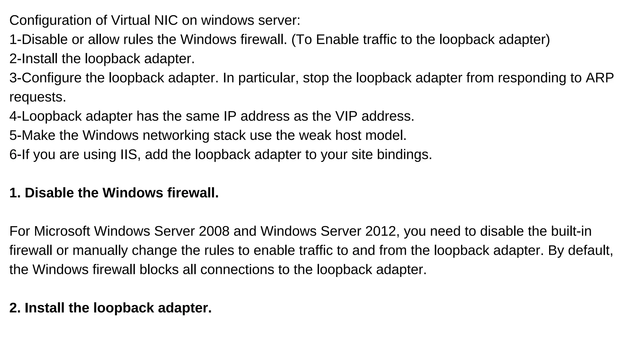 Configuration of Virtual NIC on windows server:
1-Disable or allow rules the Windows firewall. (To Enable traffic to the loopback adapter)
2-Install the loopback adapter.
3-Configure the loopback adapter. In particular, stop the loopback adapter from responding to ARP
requests.
4-Loopback adapter has the same IP address as the VIP address.
5-Make the Windows networking stack use the weak host model.
6-If you are using IIS, add the loopback adapter to your site bindings.
1. Disable the Windows firewall.
For Microsoft Windows Server 2008 and Windows Server 2012, you need to disable the built-in
firewall or manually change the rules to enable traffic to and from the loopback adapter. By default,
the Windows firewall blocks all connections to the loopback adapter.
2. Install the loopback adapter.
 