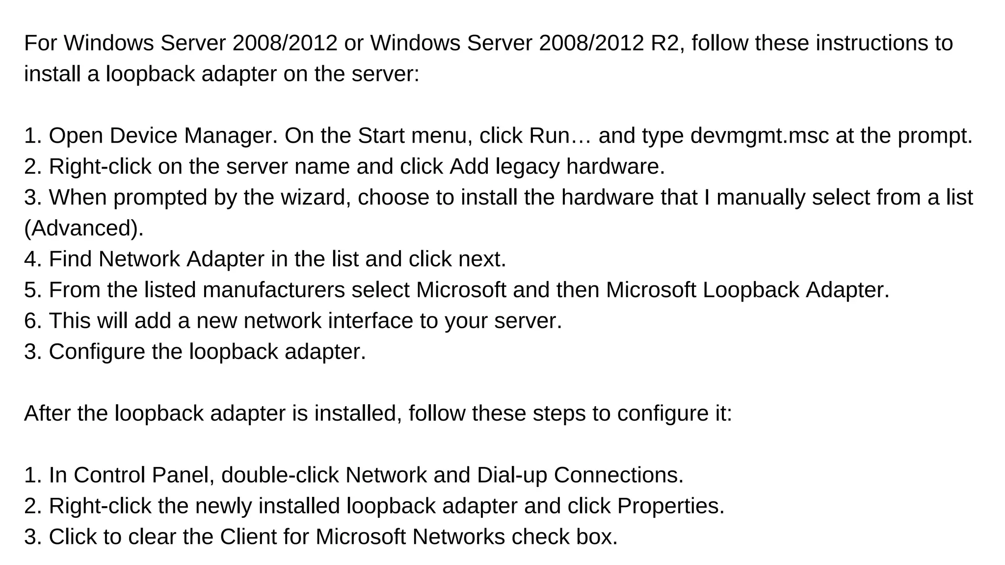 For Windows Server 2008/2012 or Windows Server 2008/2012 R2, follow these instructions to
install a loopback adapter on the server:
1. Open Device Manager. On the Start menu, click Run… and type devmgmt.msc at the prompt.
2. Right-click on the server name and click Add legacy hardware.
3. When prompted by the wizard, choose to install the hardware that I manually select from a list
(Advanced).
4. Find Network Adapter in the list and click next.
5. From the listed manufacturers select Microsoft and then Microsoft Loopback Adapter.
6. This will add a new network interface to your server.
3. Configure the loopback adapter.
After the loopback adapter is installed, follow these steps to configure it:
1. In Control Panel, double-click Network and Dial-up Connections.
2. Right-click the newly installed loopback adapter and click Properties.
3. Click to clear the Client for Microsoft Networks check box.
 