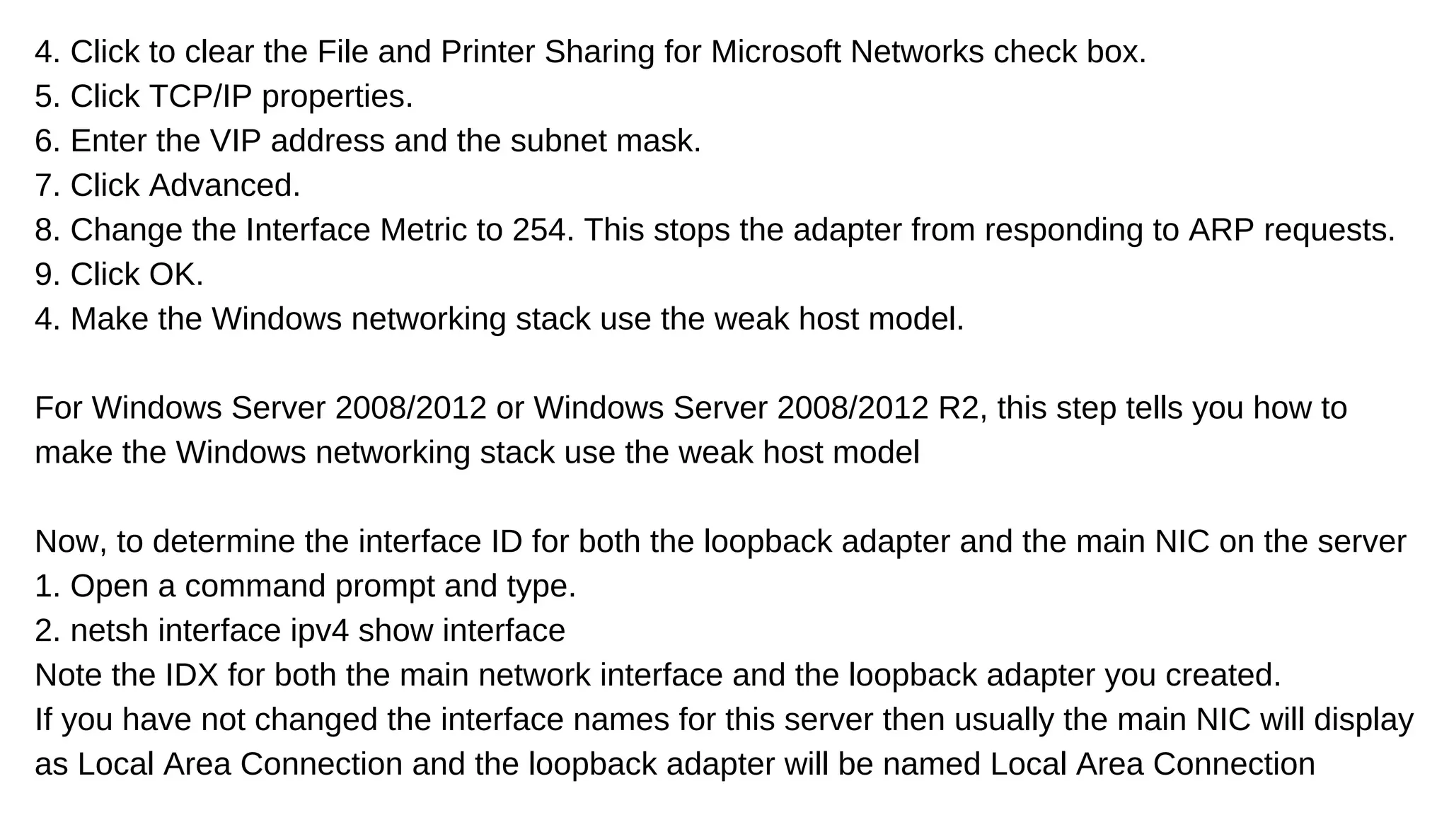 4. Click to clear the File and Printer Sharing for Microsoft Networks check box.
5. Click TCP/IP properties.
6. Enter the VIP address and the subnet mask.
7. Click Advanced.
8. Change the Interface Metric to 254. This stops the adapter from responding to ARP requests.
9. Click OK.
4. Make the Windows networking stack use the weak host model.
For Windows Server 2008/2012 or Windows Server 2008/2012 R2, this step tells you how to
make the Windows networking stack use the weak host model
Now, to determine the interface ID for both the loopback adapter and the main NIC on the server
1. Open a command prompt and type.
2. netsh interface ipv4 show interface
Note the IDX for both the main network interface and the loopback adapter you created.
If you have not changed the interface names for this server then usually the main NIC will display
as Local Area Connection and the loopback adapter will be named Local Area Connection
 