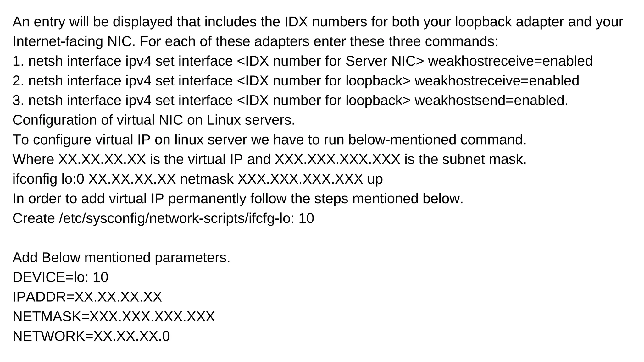 An entry will be displayed that includes the IDX numbers for both your loopback adapter and your
Internet-facing NIC. For each of these adapters enter these three commands:
1. netsh interface ipv4 set interface <IDX number for Server NIC> weakhostreceive=enabled
2. netsh interface ipv4 set interface <IDX number for loopback> weakhostreceive=enabled
3. netsh interface ipv4 set interface <IDX number for loopback> weakhostsend=enabled.
Configuration of virtual NIC on Linux servers.
To configure virtual IP on linux server we have to run below-mentioned command.
Where XX.XX.XX.XX is the virtual IP and XXX.XXX.XXX.XXX is the subnet mask.
ifconfig lo:0 XX.XX.XX.XX netmask XXX.XXX.XXX.XXX up
In order to add virtual IP permanently follow the steps mentioned below.
Create /etc/sysconfig/network-scripts/ifcfg-lo: 10
Add Below mentioned parameters.
DEVICE=lo: 10
IPADDR=XX.XX.XX.XX
NETMASK=XXX.XXX.XXX.XXX
NETWORK=XX.XX.XX.0
 