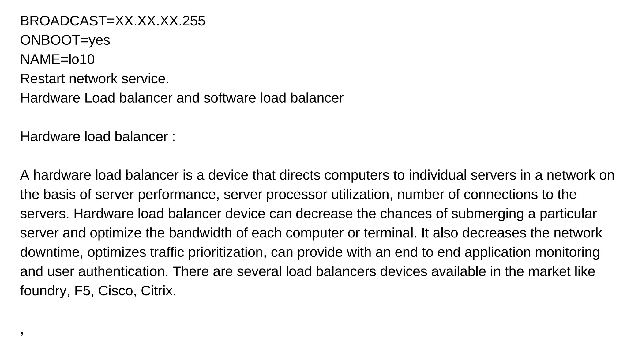 BROADCAST=XX.XX.XX.255
ONBOOT=yes
NAME=lo10
Restart network service.
Hardware Load balancer and software load balancer
Hardware load balancer :
A hardware load balancer is a device that directs computers to individual servers in a network on
the basis of server performance, server processor utilization, number of connections to the
servers. Hardware load balancer device can decrease the chances of submerging a particular
server and optimize the bandwidth of each computer or terminal. It also decreases the network
downtime, optimizes traffic prioritization, can provide with an end to end application monitoring
and user authentication. There are several load balancers devices available in the market like
foundry, F5, Cisco, Citrix.
,
 