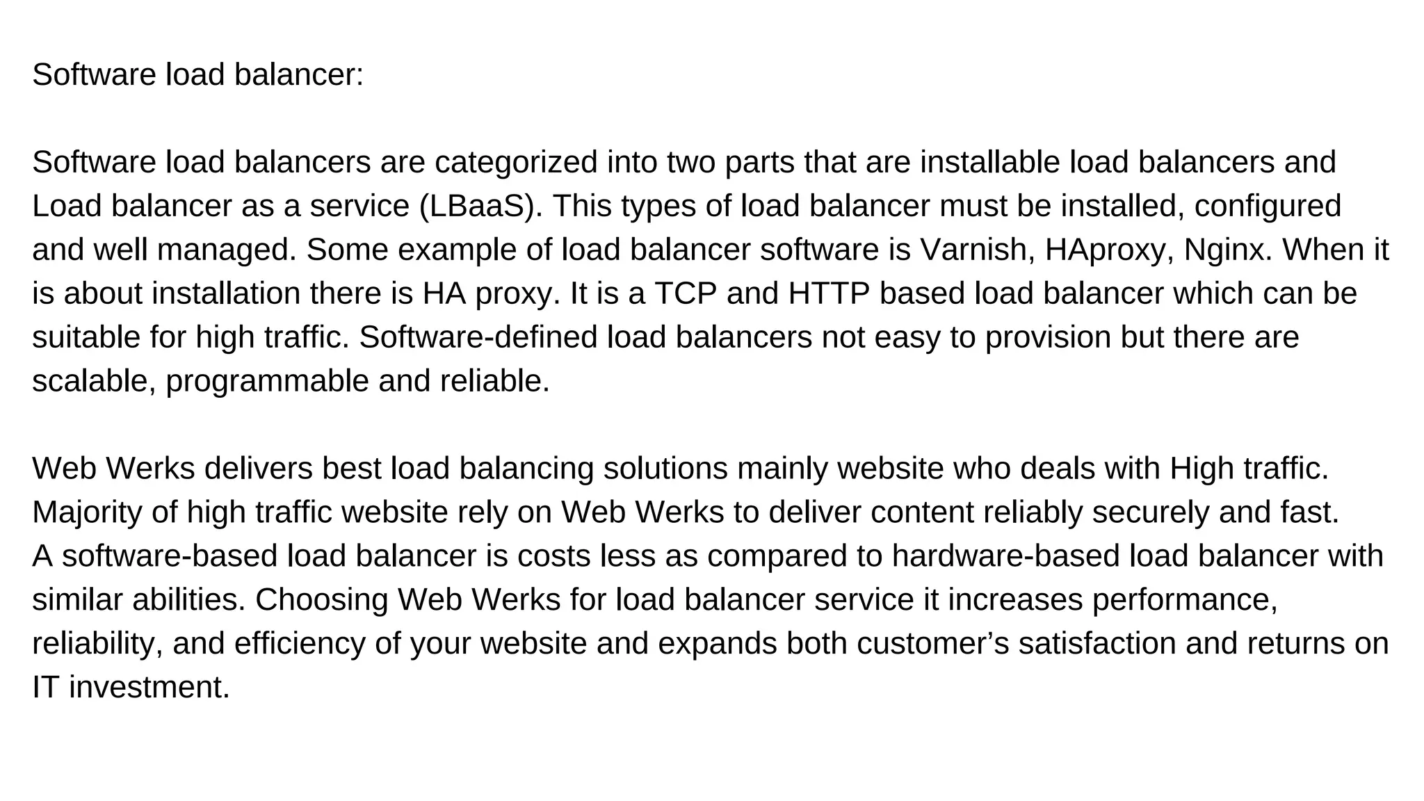 Software load balancer:
Software load balancers are categorized into two parts that are installable load balancers and
Load balancer as a service (LBaaS). This types of load balancer must be installed, configured
and well managed. Some example of load balancer software is Varnish, HAproxy, Nginx. When it
is about installation there is HA proxy. It is a TCP and HTTP based load balancer which can be
suitable for high traffic. Software-defined load balancers not easy to provision but there are
scalable, programmable and reliable.
Web Werks delivers best load balancing solutions mainly website who deals with High traffic.
Majority of high traffic website rely on Web Werks to deliver content reliably securely and fast.
A software-based load balancer is costs less as compared to hardware-based load balancer with
similar abilities. Choosing Web Werks for load balancer service it increases performance,
reliability, and efficiency of your website and expands both customer’s satisfaction and returns on
IT investment.
 