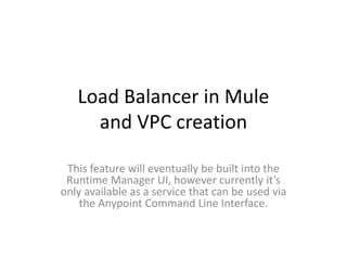 Load Balancer in Mule
and VPC creation
This feature will eventually be built into the
Runtime Manager UI, however currently it’s
only available as a service that can be used via
the Anypoint Command Line Interface.
 