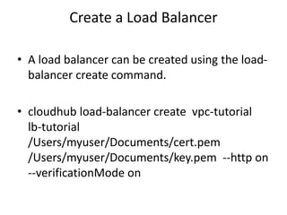 Create a Load Balancer
• A load balancer can be created using the load-
balancer create command.
• cloudhub load-balancer create vpc-tutorial
lb-tutorial
/Users/myuser/Documents/cert.pem
/Users/myuser/Documents/key.pem --http on
--verificationMode on
 