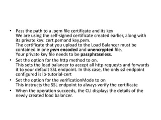 • Pass the path to a .pem file certificate and its key
We are using the self-signed certificate created earlier, along with
its private key: cert.pemand key.pem.
The certificate that you upload to the Load Balancer must be
contained in one pem encoded and unencrypted file.
Your private key file needs to be passphraseless.
• Set the option for the http method to on.
This sets the load balancer to accept all http requests and forwards
it to your default SSL endpoint. In this case, the only ssl endpoint
configured is lb-tutorial-cert
• Set the option for the verificationMode to on
This instructs the SSL endpoint to always verify the certificate
• When the operation succeeds, the CLI displays the details of the
newly created load balancer.
 