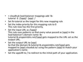 • > cloudhub load-balancer mappings add lb-
tutorial 0 /{app}/ {app} /
• Set lb-tutorial as the target for this new mapping rule
• Set the index priority for this mapping rule to 0
This rule now has the first priority.
• Set the input URL as /{app}/
This rule uses patterns so that every value passed as {app} in the
load balancer’s domain name: lb-
tutorial.lb.anypointdns.net/{app} gets mapped to the URL set as the
output URL.
• Set the output URL to {app}
So that the domain lb-tutorial.lb.anypointdns.net/{app} gets
mapped to {app}.cloudub.io/ using the pattern {app} to match your
application’s name.
• Set the appURI to / to redirect to the initial path of your application.
 