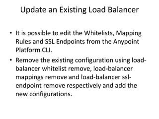 Update an Existing Load Balancer
• It is possible to edit the Whitelists, Mapping
Rules and SSL Endpoints from the Anypoint
Platform CLI.
• Remove the existing configuration using load-
balancer whitelist remove, load-balancer
mappings remove and load-balancer ssl-
endpoint remove respectively and add the
new configurations.
 