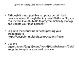 Update an Existing Load Balancer Using the CloudHub API
• Although it is not possible to update certain load
balancer values through the Anypoint Platform CLI, you
can use the Cloudhub API to programmatically manage
and update your load balancer:
• Log in to the CloudHub services passing your
credentials to
https://anypoint.mulesoft.com/accounts/login.
• Use the
organizations/{orgId}/vpcs/{vpcId}/loadbalancers/{lbId}
endpoint to update your load balancer.
 