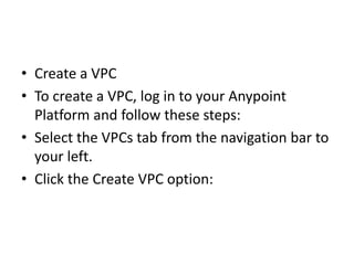 • Create a VPC
• To create a VPC, log in to your Anypoint
Platform and follow these steps:
• Select the VPCs tab from the navigation bar to
your left.
• Click the Create VPC option:
 