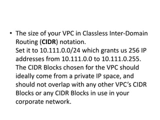• The size of your VPC in Classless Inter-Domain
Routing (CIDR) notation.
Set it to 10.111.0.0/24 which grants us 256 IP
addresses from 10.111.0.0 to 10.111.0.255.
The CIDR Blocks chosen for the VPC should
ideally come from a private IP space, and
should not overlap with any other VPC’s CIDR
Blocks or any CIDR Blocks in use in your
corporate network.
 
