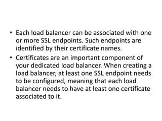 • Each load balancer can be associated with one
or more SSL endpoints. Such endpoints are
identified by their certificate names.
• Certificates are an important component of
your dedicated load balancer. When creating a
load balancer, at least one SSL endpoint needs
to be configured, meaning that each load
balancer needs to have at least one certificate
associated to it.
 