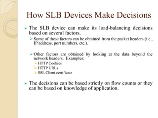 How SLB Devices Make Decisions
 The SLB device can make its load-balancing decisions
based on several factors.
Some of these factors can be obtained from the packet headers (i.e.,
IP address, port numbers, etc.).
Other factors are obtained by looking at the data beyond the
network headers. Examples:
 HTTP Cookies
 HTTP URLs
 SSL Client certificate
 The decisions can be based strictly on flow counts or they
can be based on knowledge of application.
 