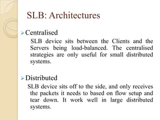 SLB: Architectures
Centralised
SLB device sits between the Clients and the
Servers being load-balanced. The centralised
strategies are only useful for small distributed
systems.
Distributed
SLB device sits off to the side, and only receives
the packets it needs to based on flow setup and
tear down. It work well in large distributed
systems.
 