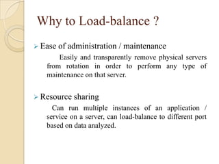 Why to Load-balance ?
 Ease of administration / maintenance
Easily and transparently remove physical servers
from rotation in order to perform any type of
maintenance on that server.
 Resource sharing
Can run multiple instances of an application /
service on a server, can load-balance to different port
based on data analyzed.
 