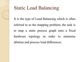 Static Load Balancing
It is the type of Load Balancing which is often
referred to as the mapping problem, the task is
to map a static process graph onto a fixed
hardware topology in order to minimise
dilation and process load differences.
 