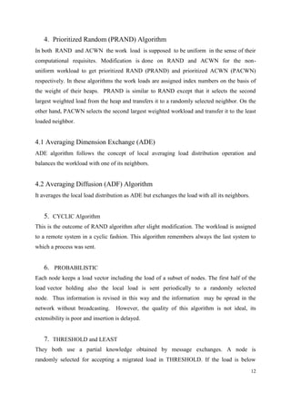 12
4. Prioritized Random (PRAND) Algorithm
In both RAND and ACWN the work load is supposed to be uniform in the sense of their
computational requisites. Modification is done on RAND and ACWN for the non-
uniform workload to get prioritized RAND (PRAND) and prioritized ACWN (PACWN)
respectively. In these algorithms the work loads are assigned index numbers on the basis of
the weight of their heaps. PRAND is similar to RAND except that it selects the second
largest weighted load from the heap and transfers it to a randomly selected neighbor. On the
other hand, PACWN selects the second largest weighted workload and transfer it to the least
loaded neighbor.
4.1 Averaging Dimension Exchange (ADE)
ADE algorithm follows the concept of local averaging load distribution operation and
balances the workload with one of its neighbors.
4.2 Averaging Diffusion (ADF) Algorithm
It averages the local load distribution as ADE but exchanges the load with all its neighbors.
5. CYCLIC Algorithm
This is the outcome of RAND algorithm after slight modification. The workload is assigned
to a remote system in a cyclic fashion. This algorithm remembers always the last system to
which a process was sent.
6. PROBABILISTIC
Each node keeps a load vector including the load of a subset of nodes. The first half of the
load vector holding also the local load is sent periodically to a randomly selected
node. Thus information is revised in this way and the information may be spread in the
network without broadcasting. However, the quality of this algorithm is not ideal, its
extensibility is poor and insertion is delayed.
7. THRESHOLD and LEAST
They both use a partial knowledge obtained by message exchanges. A node is
randomly selected for accepting a migrated load in THRESHOLD. If the load is below
 