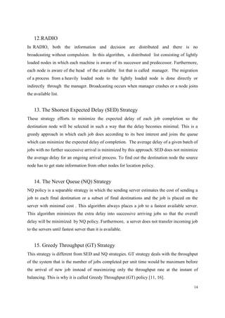 14
12.RADIO
In RADIO, both the information and decision are distributed and there is no
broadcasting without compulsion. In this algorithm, a distributed list consisting of lightly
loaded nodes in which each machine is aware of its successor and predecessor. Furthermore,
each node is aware of the head of the available list that is called manager. The migration
of a process from a heavily loaded node to the lightly loaded node is done directly or
indirectly through the manager. Broadcasting occurs when manager crashes or a node joins
the available list.
13. The Shortest Expected Delay (SED) Strategy
These strategy efforts to minimize the expected delay of each job completion so the
destination node will be selected in such a way that the delay becomes minimal. This is a
greedy approach in which each job does according to its best interest and joins the queue
which can minimize the expected delay of completion. The average delay of a given batch of
jobs with no further successive arrival is minimized by this approach. SED does not minimize
the average delay for an ongoing arrival process. To find out the destination node the source
node has to get state information from other nodes for location policy.
14. The Never Queue (NQ) Strategy
NQ policy is a separable strategy in which the sending server estimates the cost of sending a
job to each final destination or a subset of final destinations and the job is placed on the
server with minimal cost . This algorithm always places a job to a fastest available server.
This algorithm minimizes the extra delay into successive arriving jobs so that the overall
delay will be minimized by NQ policy. Furthermore, a server does not transfer incoming job
to the servers until fastest server than it is available.
15. Greedy Throughput (GT) Strategy
This strategy is different from SED and NQ strategies. GT strategy deals with the throughput
of the system that is the number of jobs completed per unit time would be maximum before
the arrival of new job instead of maximizing only the throughput rate at the instant of
balancing. This is why it is called Greedy Throughput (GT) policy [11, 16].
 