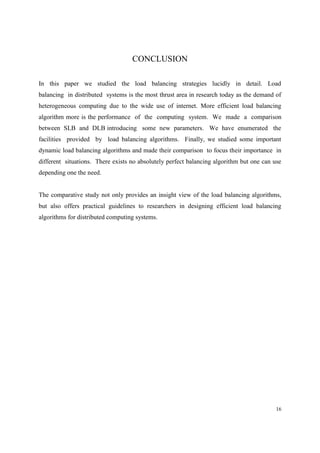 16
CONCLUSION
In this paper we studied the load balancing strategies lucidly in detail. Load
balancing in distributed systems is the most thrust area in research today as the demand of
heterogeneous computing due to the wide use of internet. More efficient load balancing
algorithm more is the performance of the computing system. We made a comparison
between SLB and DLB introducing some new parameters. We have enumerated the
facilities provided by load balancing algorithms. Finally, we studied some important
dynamic load balancing algorithms and made their comparison to focus their importance in
different situations. There exists no absolutely perfect balancing algorithm but one can use
depending one the need.
The comparative study not only provides an insight view of the load balancing algorithms,
but also offers practical guidelines to researchers in designing efficient load balancing
algorithms for distributed computing systems.
 