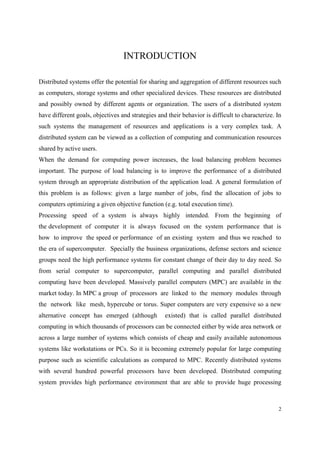 2
INTRODUCTION
Distributed systems offer the potential for sharing and aggregation of different resources such
as computers, storage systems and other specialized devices. These resources are distributed
and possibly owned by different agents or organization. The users of a distributed system
have different goals, objectives and strategies and their behavior is difficult to characterize. In
such systems the management of resources and applications is a very complex task. A
distributed system can be viewed as a collection of computing and communication resources
shared by active users.
When the demand for computing power increases, the load balancing problem becomes
important. The purpose of load balancing is to improve the performance of a distributed
system through an appropriate distribution of the application load. A general formulation of
this problem is as follows: given a large number of jobs, find the allocation of jobs to
computers optimizing a given objective function (e.g. total execution time).
Processing speed of a system is always highly intended. From the beginning of
the development of computer it is always focused on the system performance that is
how to improve the speed or performance of an existing system and thus we reached to
the era of supercomputer. Specially the business organizations, defense sectors and science
groups need the high performance systems for constant change of their day to day need. So
from serial computer to supercomputer, parallel computing and parallel distributed
computing have been developed. Massively parallel computers (MPC) are available in the
market today. In MPC a group of processors are linked to the memory modules through
the network like mesh, hypercube or torus. Super computers are very expensive so a new
alternative concept has emerged (although existed) that is called parallel distributed
computing in which thousands of processors can be connected either by wide area network or
across a large number of systems which consists of cheap and easily available autonomous
systems like workstations or PCs. So it is becoming extremely popular for large computing
purpose such as scientific calculations as compared to MPC. Recently distributed systems
with several hundred powerful processors have been developed. Distributed computing
system provides high performance environment that are able to provide huge processing
 