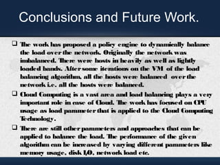 Conclusions and Future Work. 
 The work has proposed a policy engine to dynamically balance 
the load over the network. Originally the network was 
imbalanced. There were hosts in heavily as well as lightly 
loaded bands. After some iterations on the VM of the load 
balancing algorithm, all the hosts were balanced over the 
network i.e. all the hosts were balanced. 
 Cloud Computing is a vast area and load balancing plays a very 
important role in case of Cloud. The work has focused on CPU 
usage as load parameter that is applied to the Cloud Computing 
Technology. 
 There are still other parameters and approaches that can be 
applied to balance the load. The performance of the given 
algorithm can be increased by varying different parameters like 
memory usage, disk I/O, network load etc. 
 