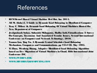 References 
• KVM Kernel Based Virtual Machine Red Hat, Inc. 2014. 
• Ali M. Alakeel, A Guide to Dynamic Load Balancing in Distributed Computer 
• Terry C. Wilcox Jr, Dynamic Load Balancing Of Virtual Machines Hosted On 
Xen, Department of Computer. 
• Jyotiprakash Sahoo, Subasish Mohapatra, Radha Lath,Virtualization: A Survey 
On Concepts, Taxonomy And Associated Security Issues, Second International 
Conference on Computer and Network Technology, 2010. 
• Youran Lan, Ting Yu, A Dynamic Central Scheduler Load Balancing 
Mechanism, Computers and Communications, pp 734-740, May 1995. 
• Yi Zhao, Wenlong Huang, Adaptive Distributed Load Balancing Algorithm 
based on Live Migration of Virtual Machines in Cloud, Fifth International Joint 
Conference INC. 
• WWW.PYTHON.ORG 
• WWW.RIVERBANKCOMPUTING.COM 
 