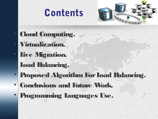 Contents 
• Cloud Computing. 
• Virtualization. 
• Live Migration. 
• Load Balancing. 
• Proposed Algorithm For Load Balancing. 
• Conclusions and Future Work. 
• Programming Languages Use. 
 