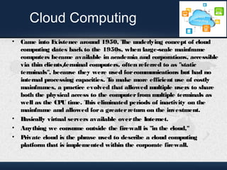 Cloud Computing 
• Came into Existence around 1950, The underlying concept of cloud 
computing dates back to the 1950s, when large-scale mainframe 
computers became available in academia and corporations, accessible 
via thin clients/terminal computers, often referred to as "static 
terminals", because they were used for communications but had no 
internal processing capacities. To make more efficient use of costly 
mainframes, a practice evolved that allowed multiple users to share 
both the physical access to the computer from multiple terminals as 
well as the CPU time. This eliminated periods of inactivity on the 
mainframe and allowed for a greater return on the investment. 
• Basically virtual servers available over the Internet. 
• Anything we consume outside the firewall is "in the cloud," 
• Private cloud is the phrase used to describe a cloud computing 
platform that is implemented within the corporate firewall. 
 
