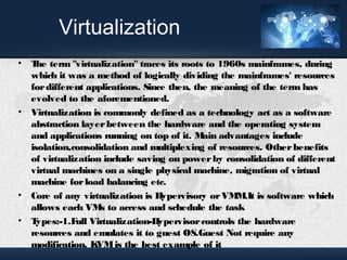 Virtualization 
• The term "virtualization" traces its roots to 1960s mainframes, during 
which it was a method of logically dividing the mainframes' resources 
for different applications. Since then, the meaning of the term has 
evolved to the aforementioned. 
• Virtualization is commonly defined as a technology act as a software 
abstraction layer between the hardware and the operating system 
and applications running on top of it. Main advantages include 
isolation,consolidation and multiplexing of resources. Other benefits 
of virtualization include saving on power by consolidation of different 
virtual machines on a single physical machine, migration of virtual 
machine for load balancing etc. 
• Core of any virtualization is Hypervisory or VMM.It is software which 
allows each VMs to access and schedule the task 
• Types:-1.Full Virtualization-Hypervisor controls the hardware 
resources and emulates it to guest OS.Guest Not require any 
modification. KVM is the best example of it 
 
