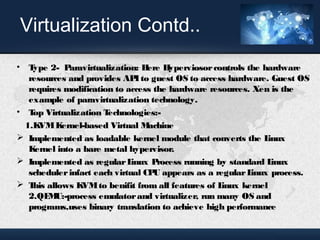 Virtualization Contd.. 
• Type 2- Paravirtualization: Here Hyperviosor controls the hardware 
resources and provides API to guest OS to access hardware. Guest OS 
requires modification to access the hardware resources. Xen is the 
example of paravirtualization technology. 
• Top Virtualization Technologies:- 
1.KVM Kernel-based Virtual Machine 
 Implemented as loadable kernel module that converts the Linux 
Kernel into a bare metal hypervisor. 
 Implemented as regular Linux Process running by standard Linux 
scheduler infact each virtual CPU appears as a regular Linux process. 
 This allows KVM to benifit from all features of Linux kernel 
2.QEMU:-process emulator and virtualizer, run many OS and 
programs,uses binary translation to achieve high performance 
 