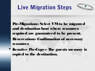 Live Migration Steps 
 Pre-Migration:- Select VM to be migrated 
and destination host where resources 
required are guaranteed to be present. 
 Reservation:- Confirmation of necessary 
resources 
 Iterative Pre-Copy:- The guests memory is 
copied to the destination. 
 