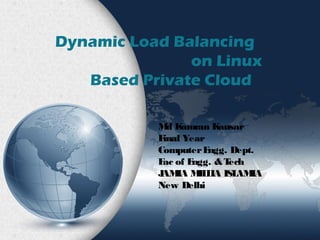 Dynamic Load Balancing 
on Linux 
Based Private Cloud 
Md Kamran Kausar 
Final Year 
Computer Engg. Dept. 
Fac of Engg. & Tech 
JAMIA MILLIA ISLAMIA 
New Delhi 
 