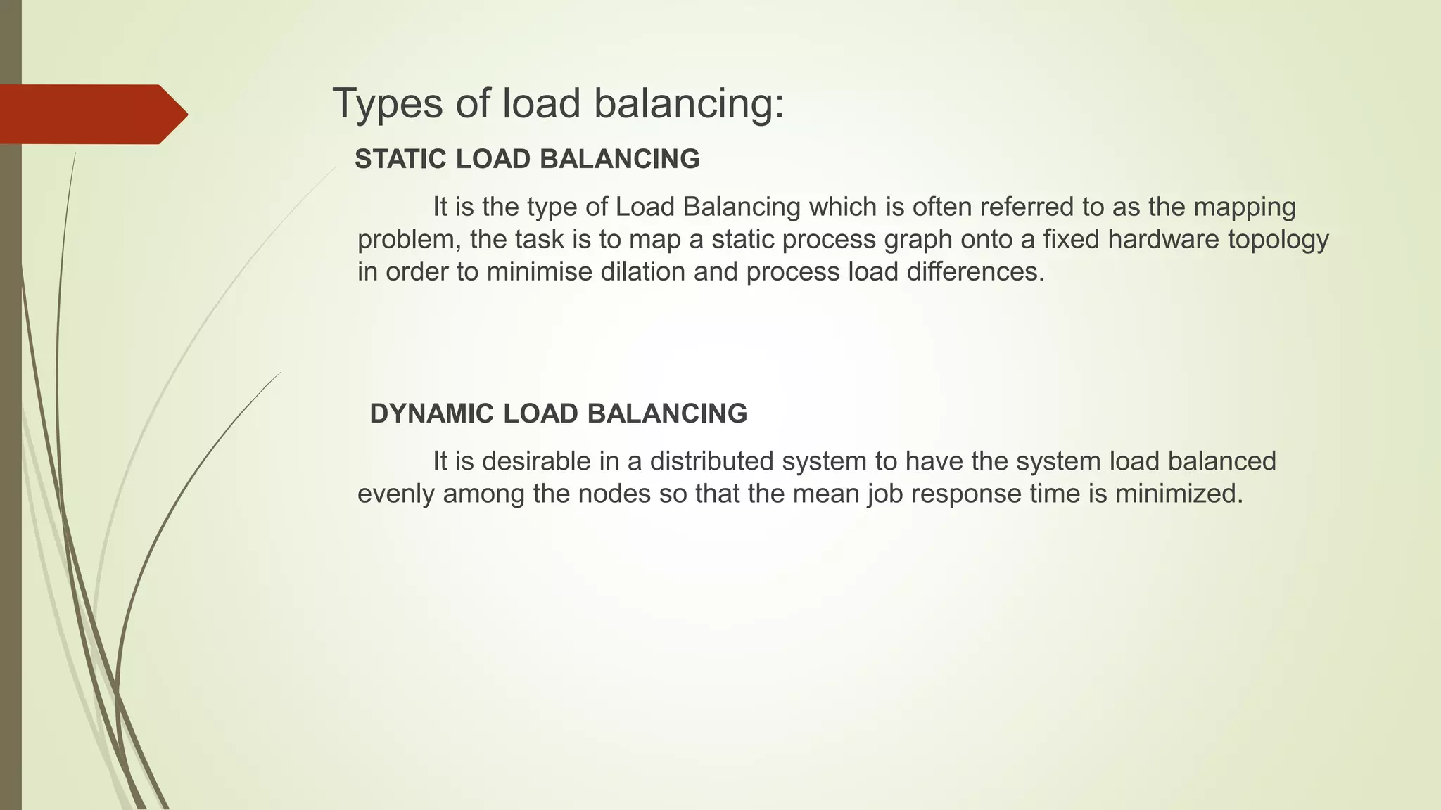 Types of load balancing:
STATIC LOAD BALANCING
It is the type of Load Balancing which is often referred to as the mapping
problem, the task is to map a static process graph onto a fixed hardware topology
in order to minimise dilation and process load differences.
DYNAMIC LOAD BALANCING
It is desirable in a distributed system to have the system load balanced
evenly among the nodes so that the mean job response time is minimized.
 