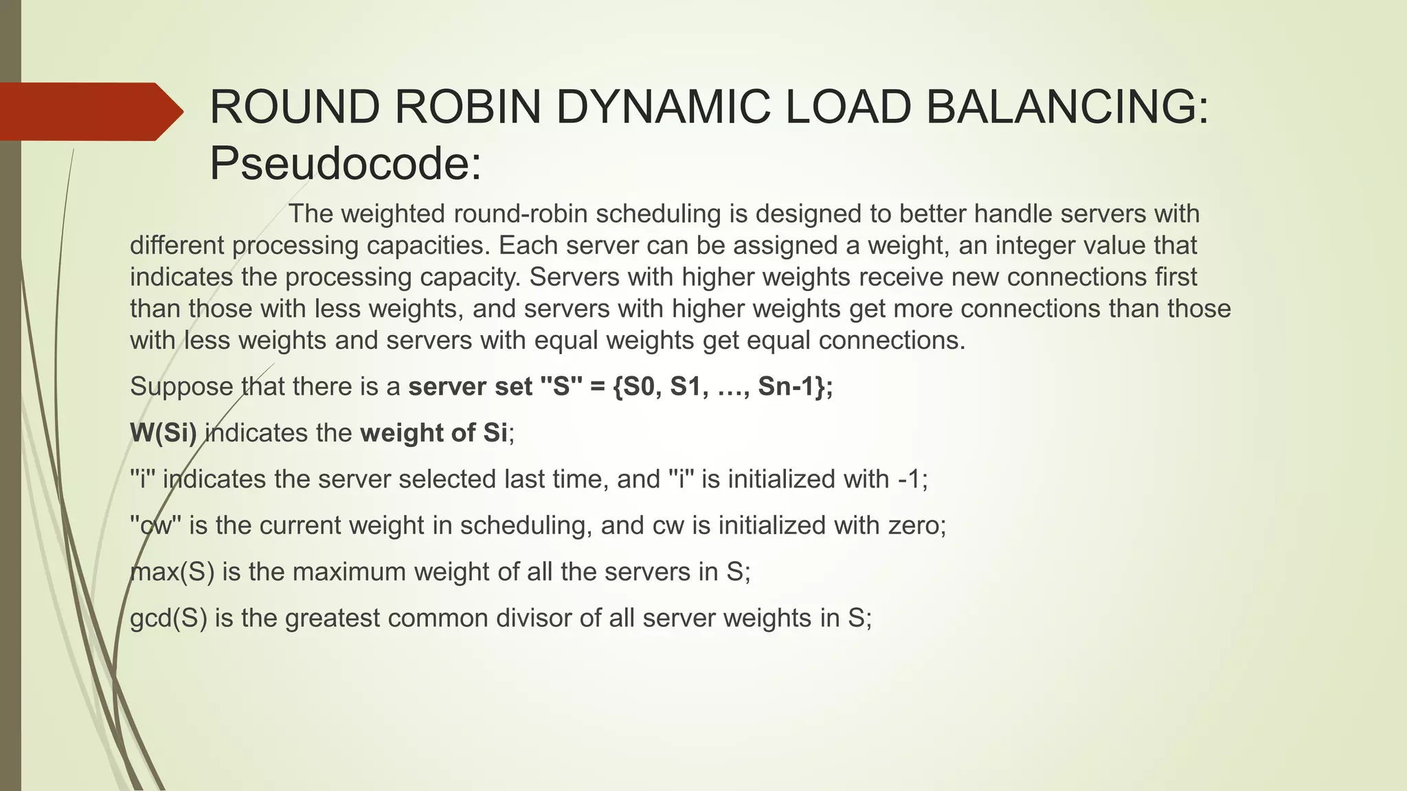 ROUND ROBIN DYNAMIC LOAD BALANCING:
Pseudocode:
The weighted round-robin scheduling is designed to better handle servers with
different processing capacities. Each server can be assigned a weight, an integer value that
indicates the processing capacity. Servers with higher weights receive new connections first
than those with less weights, and servers with higher weights get more connections than those
with less weights and servers with equal weights get equal connections.
Suppose that there is a server set ''S'' = {S0, S1, …, Sn-1};
W(Si) indicates the weight of Si;
''i'' indicates the server selected last time, and ''i'' is initialized with -1;
''cw'' is the current weight in scheduling, and cw is initialized with zero;
max(S) is the maximum weight of all the servers in S;
gcd(S) is the greatest common divisor of all server weights in S;
 
