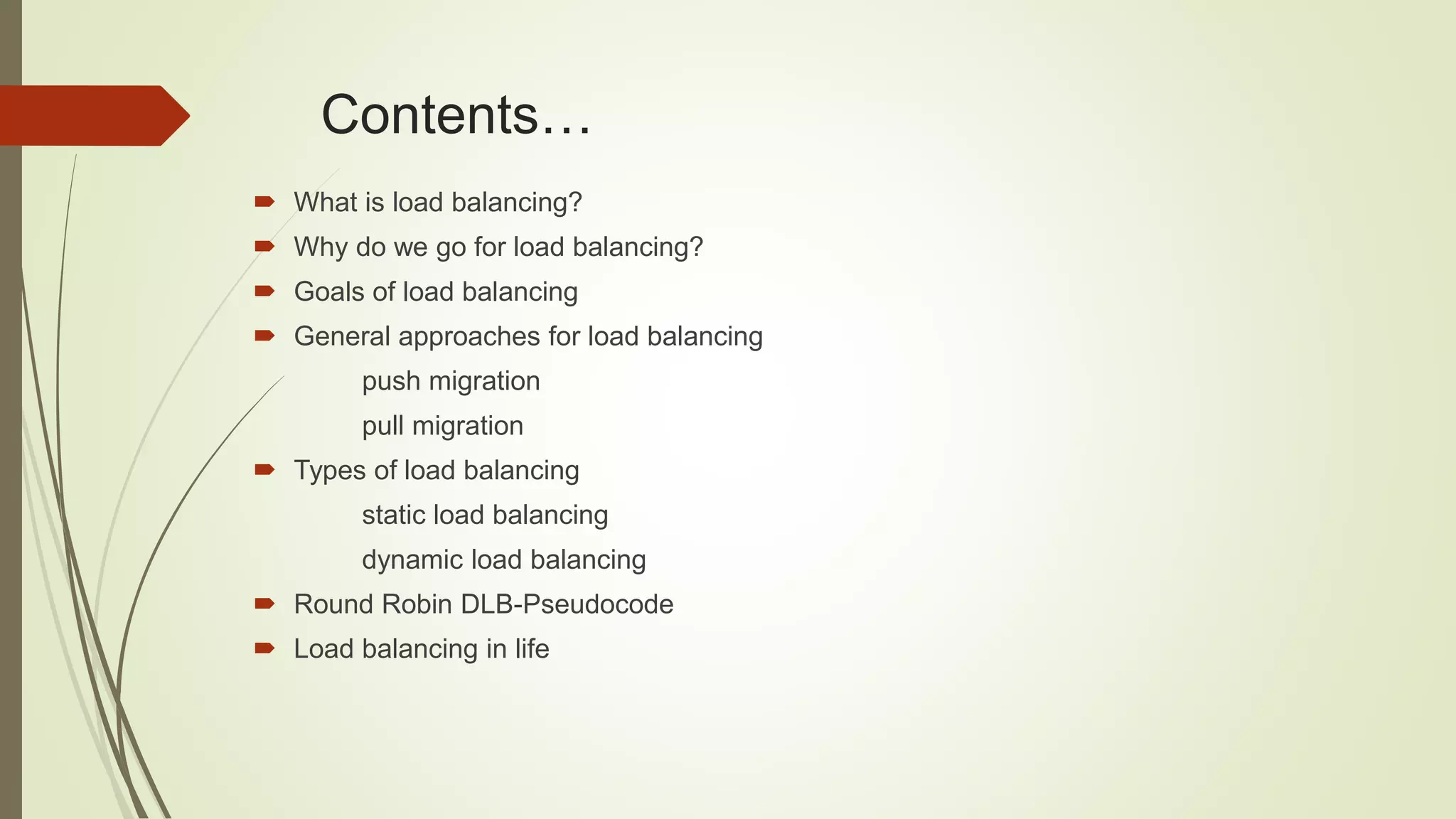 Contents…
 What is load balancing?
 Why do we go for load balancing?
 Goals of load balancing
 General approaches for load balancing
push migration
pull migration
 Types of load balancing
static load balancing
dynamic load balancing
 Round Robin DLB-Pseudocode
 Load balancing in life
 