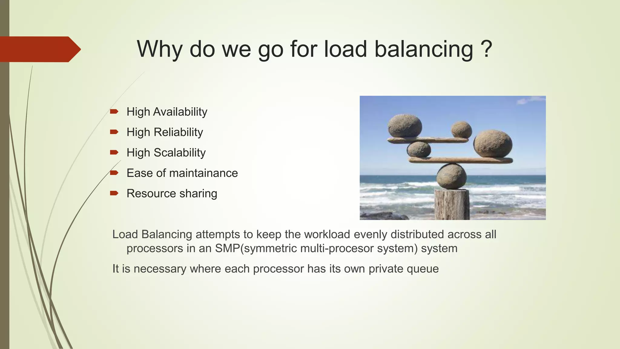 Why do we go for load balancing ?
 High Availability
 High Reliability
 High Scalability
 Ease of maintainance
 Resource sharing
Load Balancing attempts to keep the workload evenly distributed across all
processors in an SMP(symmetric multi-procesor system) system
It is necessary where each processor has its own private queue
 