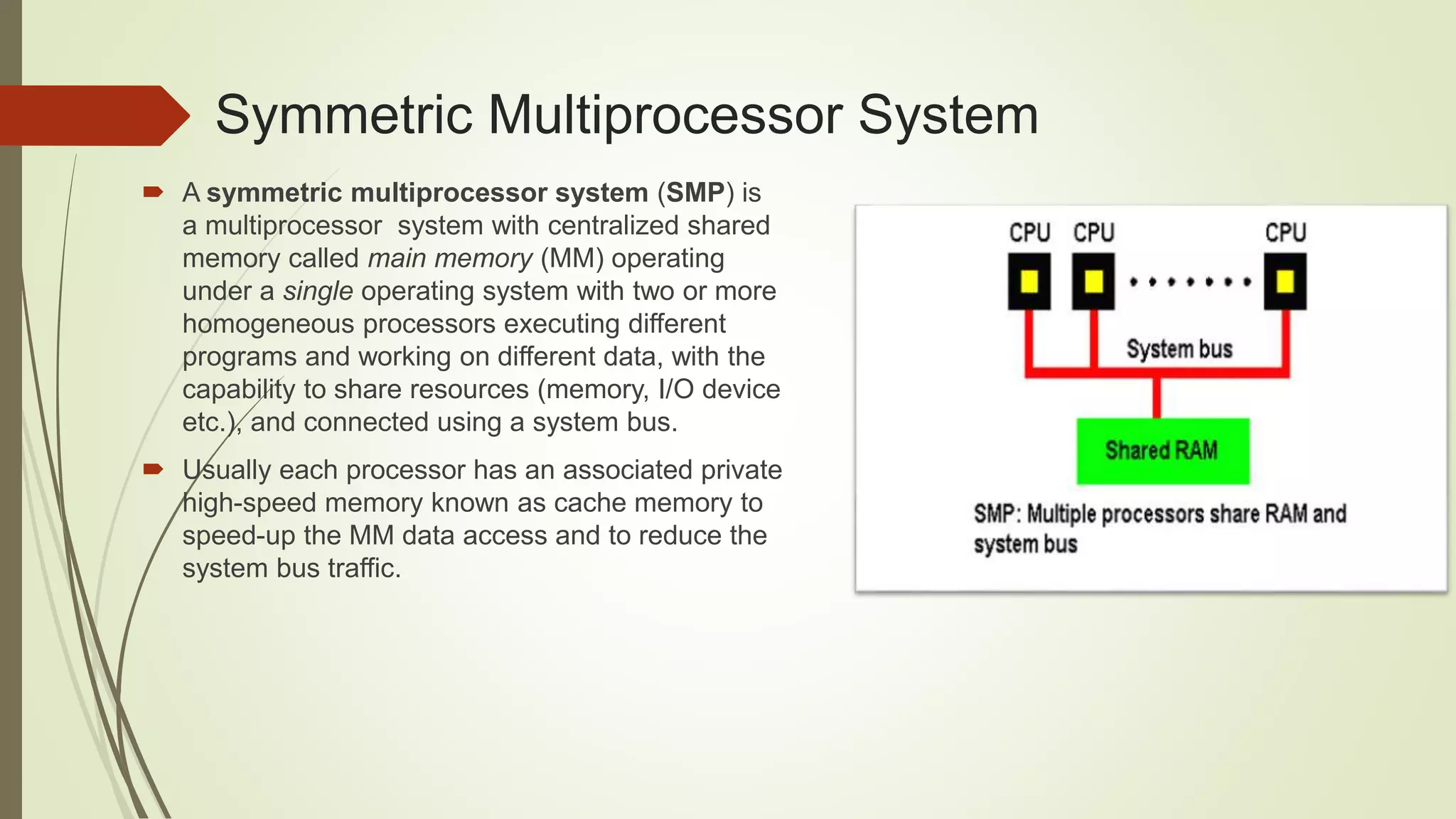 Symmetric Multiprocessor System
 A symmetric multiprocessor system (SMP) is
a multiprocessor system with centralized shared
memory called main memory (MM) operating
under a single operating system with two or more
homogeneous processors executing different
programs and working on different data, with the
capability to share resources (memory, I/O device
etc.), and connected using a system bus.
 Usually each processor has an associated private
high-speed memory known as cache memory to
speed-up the MM data access and to reduce the
system bus traffic.
 