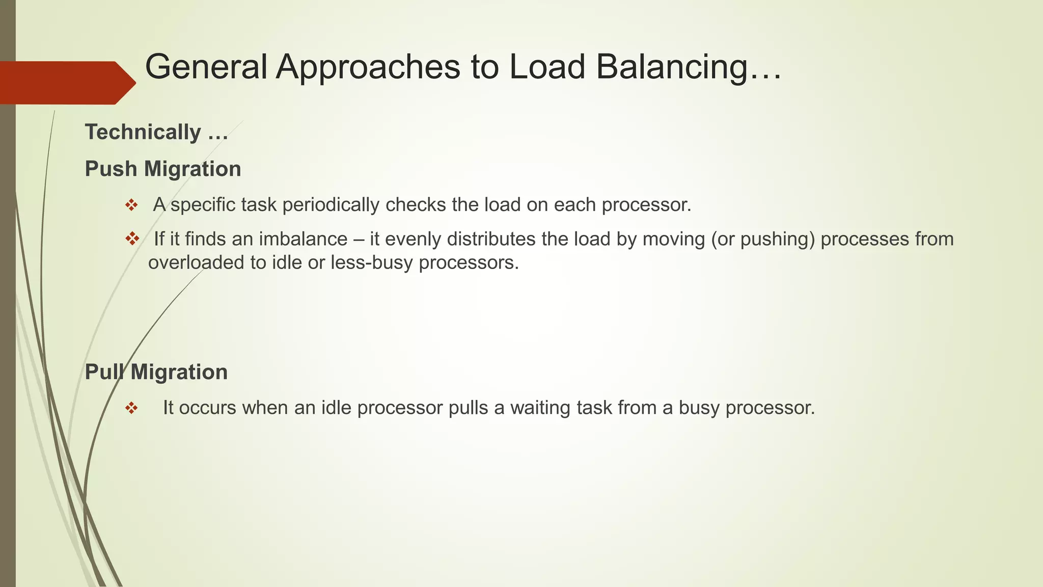 General Approaches to Load Balancing…
Technically …
Push Migration
 A specific task periodically checks the load on each processor.
 If it finds an imbalance – it evenly distributes the load by moving (or pushing) processes from
overloaded to idle or less-busy processors.
Pull Migration
 It occurs when an idle processor pulls a waiting task from a busy processor.
 